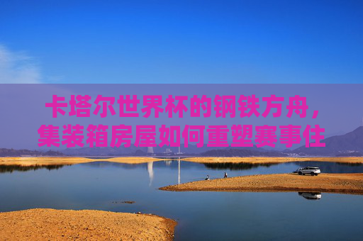 卡塔尔世界杯的钢铁方舟,集装箱房屋如何重塑赛事住宿新生态? 卡塔尔世界杯的钢铁方舟,集装箱房屋如何重塑赛事住宿新生态?