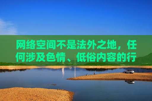 网络空间不是法外之地，任何涉及色情、低俗内容的行为都违反法律法规和社会主义核心价值观，对个人成长、家庭幸福和社会风气造成严重危害。我们应坚决抵制此类不良信息，共同维护清朗的网络环境