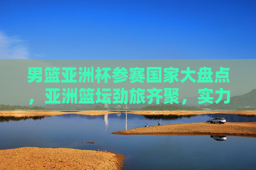 男篮亚洲杯参赛国家大盘点,亚洲篮坛劲旅齐聚,实力与激情碰撞 男篮亚洲杯参赛国家大盘点,亚洲篮坛劲旅齐聚,实力与激情碰撞