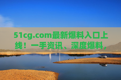 51cg.com最新爆料入口上线！一手资讯、深度爆料，尽在掌握