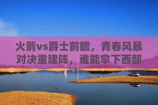 火箭vs爵士前瞻，青春风暴对决重建阵，谁能拿下西部关键卡位战？