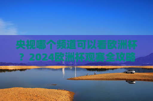央视哪个频道可以看欧洲杯?2024欧洲杯观赛全攻略 央视哪个频道可以看欧洲杯?2024欧洲杯观赛全攻略