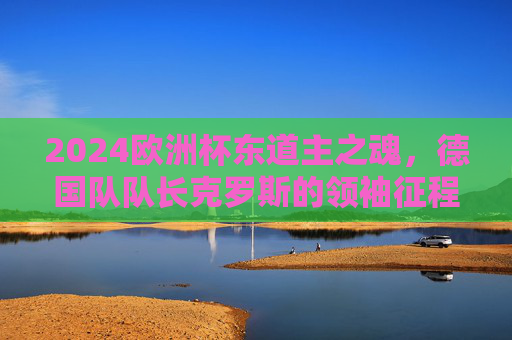 2024欧洲杯东道主之魂,德国队队长克罗斯的领袖征程 2024欧洲杯东道主之魂,德国队队长克罗斯的领袖征程