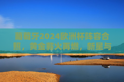 葡萄牙2024欧洲杯阵容合照,黄金薪火再燃,新星与传奇共绘蓝图 葡萄牙2024欧洲杯阵容合照,黄金薪火再燃,新星与传奇共绘蓝图