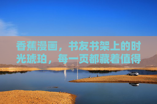 香蕉漫画,书友书架上的时光琥珀,每一页都藏着值得珍藏的温柔 香蕉漫画,书友书架上的时光琥珀,每一页都藏着值得珍藏的温柔