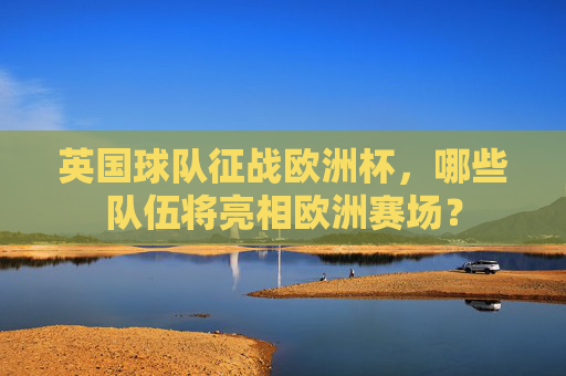 英国球队征战欧洲杯，哪些队伍将亮相欧洲赛场？