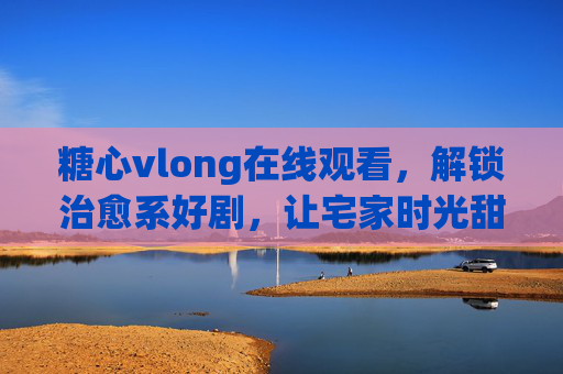 糖心vlong在线观看，解锁治愈系好剧，让宅家时光甜过初恋
