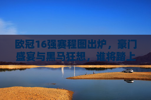 欧冠16强赛程图出炉，豪门盛宴与黑马狂想，谁将踏上温布利之巅？