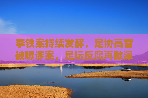 李铁案持续发酵,足协高官被曝涉案,足坛反腐再掀深层风暴 李铁案持续发酵,足协高官被曝涉案,足坛反腐再掀深层风暴