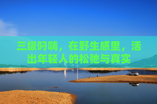 三级叼嗨,在野生感里,活出年轻人的松弛与真实 三级叼嗨,在野生感里,活出年轻人的松弛与真实