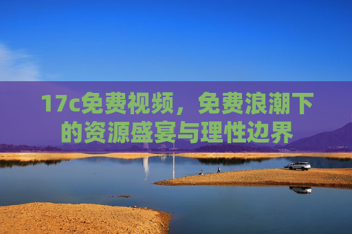 17c免费视频,免费浪潮下的资源盛宴与理性边界 17c免费视频,免费浪潮下的资源盛宴与理性边界