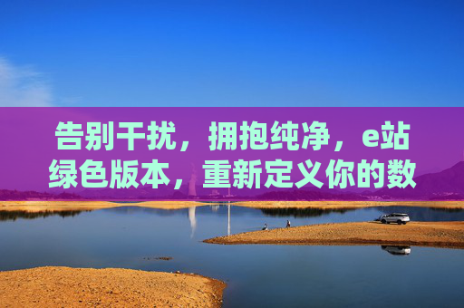 告别干扰,拥抱纯净,e站绿色版本,重新定义你的数字体验 告别干扰,拥抱纯净,e站绿色版本,重新定义你的数字体验