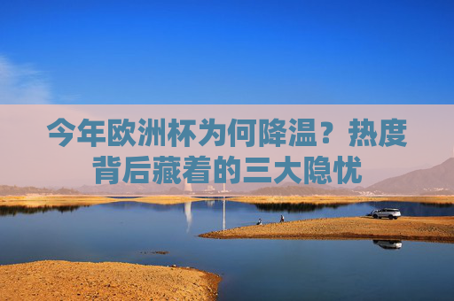 今年欧洲杯为何降温?热度背后藏着的三大隐忧 今年欧洲杯为何降温?热度背后藏着的三大隐忧
