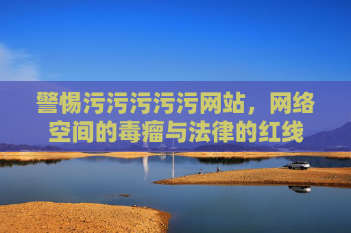 警惕污污污污污网站,网络空间的毒瘤与法律的红线 警惕污污污污污网站,网络空间的毒瘤与法律的红线