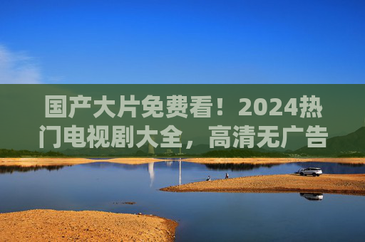 国产大片免费看!2024热门电视剧大全,高清无广告一站式追剧指南 国产大片免费看!2024热门电视剧大全,高清无广告一站式追剧指南
