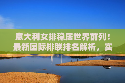 意大利女排稳居世界前列！最新国际排联排名解析，实力与传承的双重奏