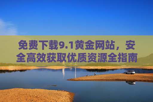 免费下载9.1黄金网站,安全高效获取优质资源全指南 免费下载9.1黄金网站,安全高效获取优质资源全指南