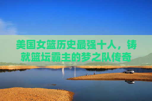 美国女篮历史最强十人,铸就篮坛霸主的梦之队传奇 美国女篮历史最强十人,铸就篮坛霸主的梦之队传奇