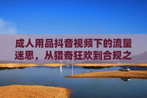 成人用品抖音视频下的流量迷思,从猎奇狂欢到合规之路 成人用品抖音视频下的流量迷思,从猎奇狂欢到合规之路