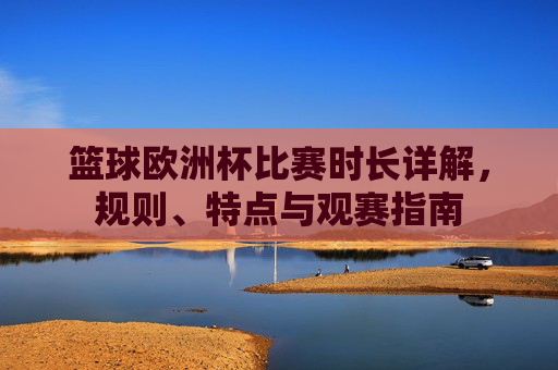 篮球欧洲杯比赛时长详解,规则、特点与观赛指南 篮球欧洲杯比赛时长详解,规则、特点与观赛指南