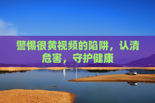 警惕很黄视频的陷阱,认清危害,守护健康 警惕很黄视频的陷阱,认清危害,守护健康