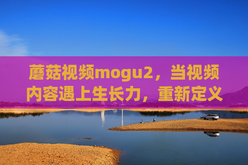 蘑菇视频mogu2,当视频内容遇上生长力,重新定义连接与创造 蘑菇视频mogu2,当视频内容遇上生长力,重新定义连接与创造