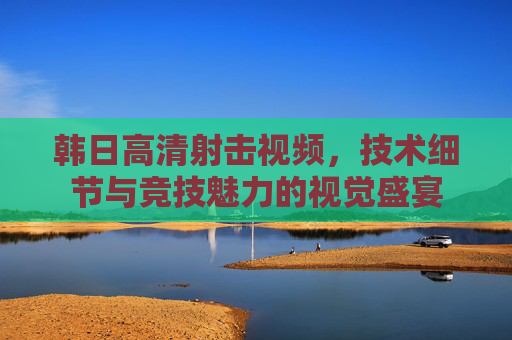 韩日高清射击视频,技术细节与竞技魅力的视觉盛宴 韩日高清射击视频,技术细节与竞技魅力的视觉盛宴