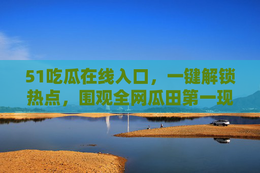 51吃瓜在线入口，一键解锁热点，围观全网瓜田第一现场