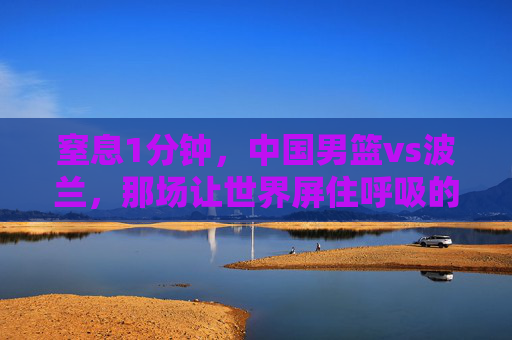 窒息1分钟，中国男篮vs波兰，那场让世界屏住呼吸的绝境反击