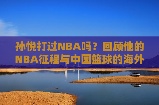 孙悦打过NBA吗?回顾他的NBA征程与中国篮球的海外印记 孙悦打过NBA吗?回顾他的NBA征程与中国篮球的海外印记