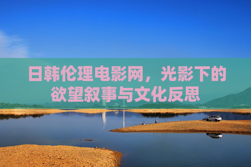日韩伦理电影网,光影下的欲望叙事与文化反思 日韩伦理电影网,光影下的欲望叙事与文化反思