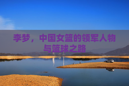 李梦,中国女篮的领军人物与篮球之路 李梦,中国女篮的领军人物与篮球之路
