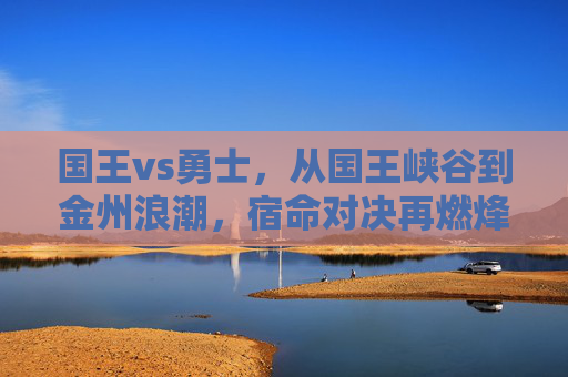 国王vs勇士,从国王峡谷到金州浪潮,宿命对决再燃烽火 国王vs勇士,从国王峡谷到金州浪潮,宿命对决再燃烽火