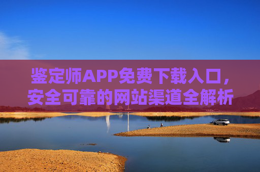 鉴定师APP免费下载入口,安全可靠的网站渠道全解析 鉴定师APP免费下载入口,安全可靠的网站渠道全解析