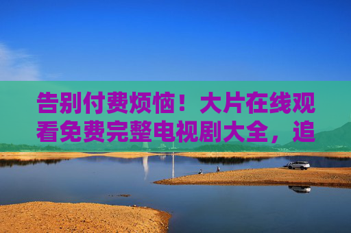 告别付费烦恼!大片在线观看免费完整电视剧大全,追剧党必备 告别付费烦恼!大片在线观看免费完整电视剧大全,追剧党必备