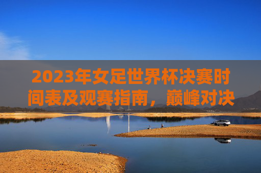 2023年女足世界杯决赛时间表及观赛指南,巅峰对决,共燃女足激情 2023年女足世界杯决赛时间表及观赛指南,巅峰对决,共燃女足激情