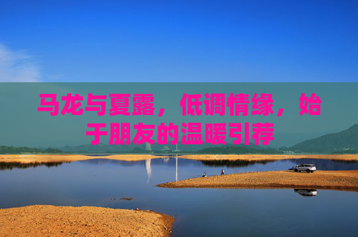 马龙与夏露,低调情缘,始于朋友的温暖引荐 马龙与夏露,低调情缘,始于朋友的温暖引荐
