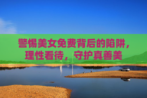 警惕美女免费背后的陷阱,理性看待,守护真善美 警惕美女免费背后的陷阱,理性看待,守护真善美