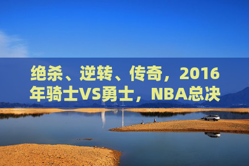 绝杀、逆转、传奇,2016年骑士VS勇士,NBA总决赛史上最荡气回肠的巅峰对决 绝杀、逆转、传奇,2016年骑士VS勇士,NBA总决赛史上最荡气回肠的巅峰对决