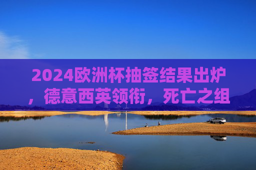 2024欧洲杯抽签结果出炉,德意西英领衔,死亡之组对决引热议 2024欧洲杯抽签结果出炉,德意西英领衔,死亡之组对决引热议