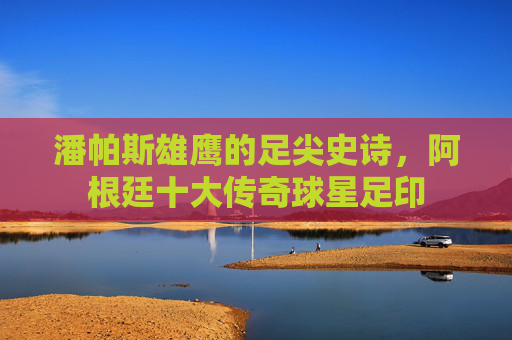 潘帕斯雄鹰的足尖史诗,阿根廷十大传奇球星足印 潘帕斯雄鹰的足尖史诗,阿根廷十大传奇球星足印