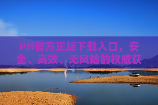 PH官方正版下载入口,安全、高效、无风险的权威获取指南 PH官方正版下载入口,安全、高效、无风险的权威获取指南