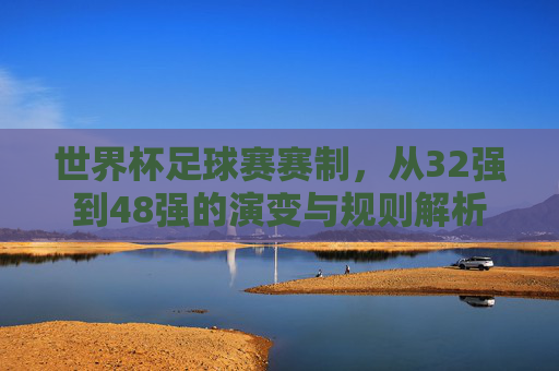 世界杯足球赛赛制，从32强到48强的演变与规则解析