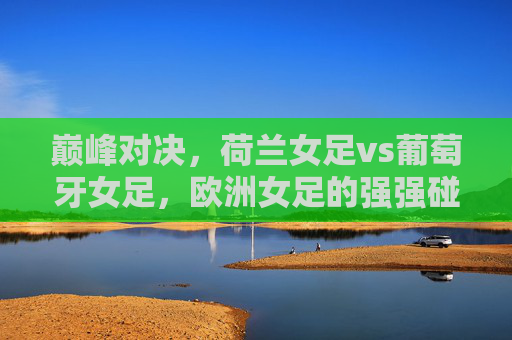 巅峰对决,荷兰女足vs葡萄牙女足,欧洲女足的强强碰撞 巅峰对决,荷兰女足vs葡萄牙女足,欧洲女足的强强碰撞