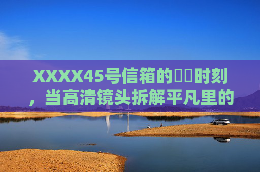 XXXX45号信箱的馃崋时刻,当高清镜头拆解平凡里的光 XXXX45号信箱的馃崋时刻,当高清镜头拆解平凡里的光
