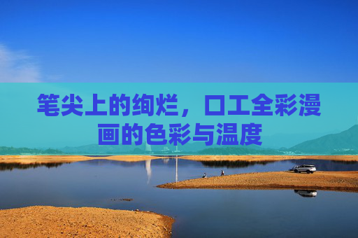 笔尖上的绚烂,口工全彩漫画的色彩与温度 笔尖上的绚烂,口工全彩漫画的色彩与温度