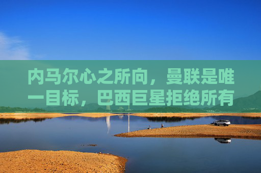 内马尔心之所向,曼联是唯一目标,巴西巨星拒绝所有其他选项 内马尔心之所向,曼联是唯一目标,巴西巨星拒绝所有其他选项