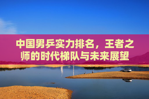 中国男乒实力排名,王者之师的时代梯队与未来展望 中国男乒实力排名,王者之师的时代梯队与未来展望