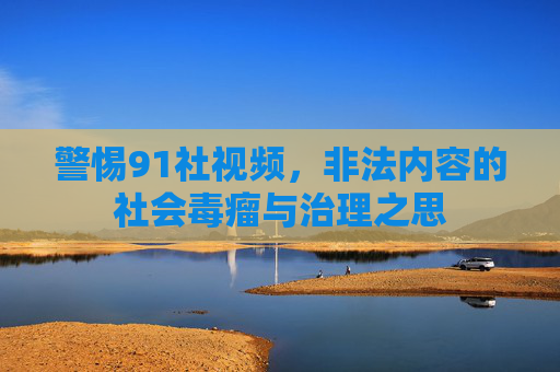 警惕91社视频,非法内容的社会毒瘤与治理之思 警惕91社视频,非法内容的社会毒瘤与治理之思
