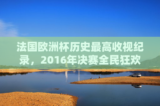 法国欧洲杯历史最高收视纪录,2016年决赛全民狂欢,收视份额超24% 法国欧洲杯历史最高收视纪录,2016年决赛全民狂欢,收视份额超24%